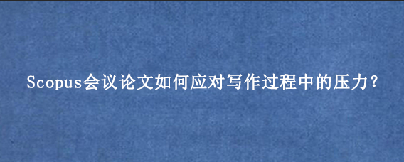 Scopus会议论文如何应对写作过程中的压力？