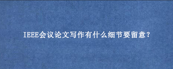 IEEE会议论文写作有什么细节要留意？