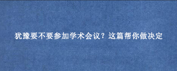 犹豫要不要参加学术会议?这篇帮你做决定