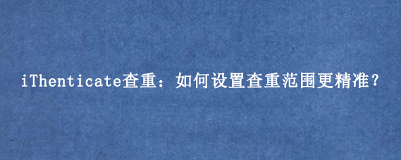 iThenticate查重：如何设置查重范围更精准？