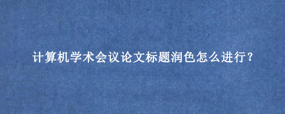 计算机学术会议论文标题润色怎么进行？