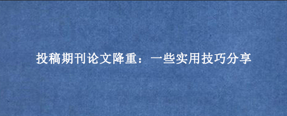 投稿期刊论文降重：一些实用技巧分享