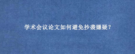 学术会议论文如何避免抄袭嫌疑？