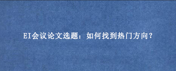 EI会议论文选题：如何找到热门方向？