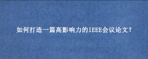 如何打造一篇高影响力的IEEE会议论文?