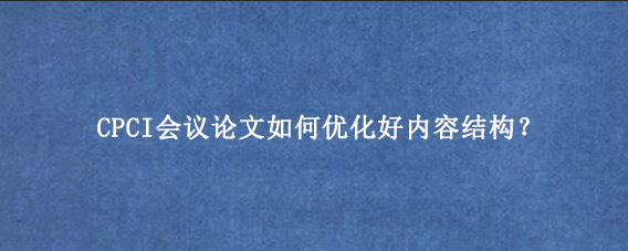 CPCI会议论文如何优化好内容结构？