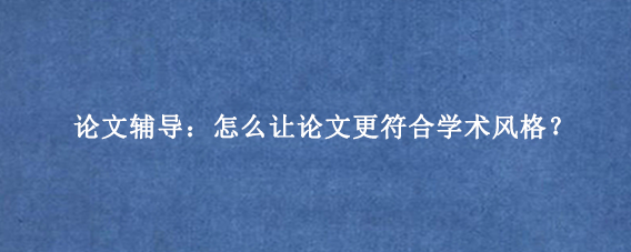 论文辅导：怎么让论文更符合学术风格？