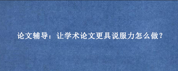 论文辅导:让学术论文更具说服力怎么做?