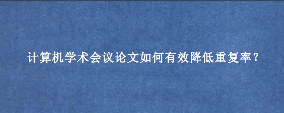 计算机学术会议论文如何有效降低重复率？