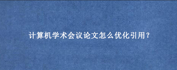 计算机学术会议论文怎么优化引用?