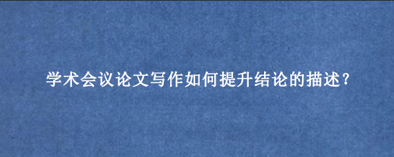 学术会议论文写作如何提升结论的描述？