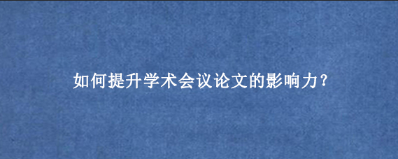 如何提升学术会议论文的影响力?