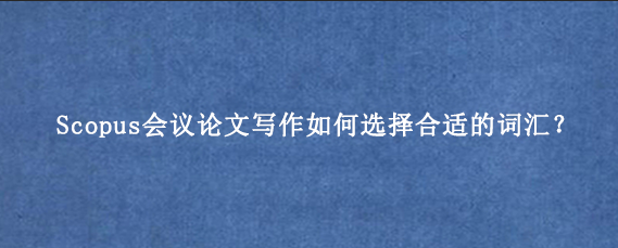 Scopus会议论文写作如何选择合适的词汇?