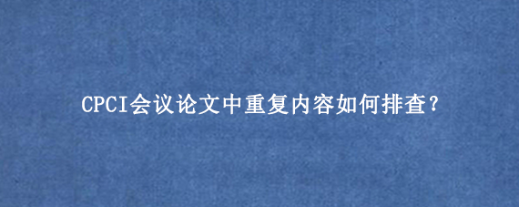 CPCI会议论文中重复内容如何排查？