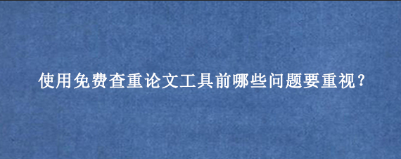 使用免费查重论文工具前哪些问题要重视?