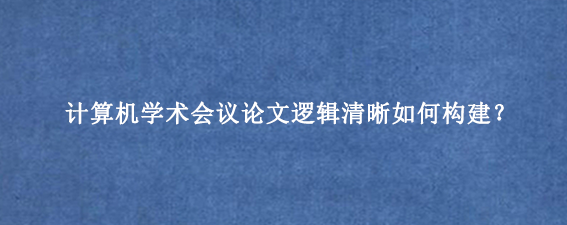 计算机学术会议论文逻辑清晰如何构建?