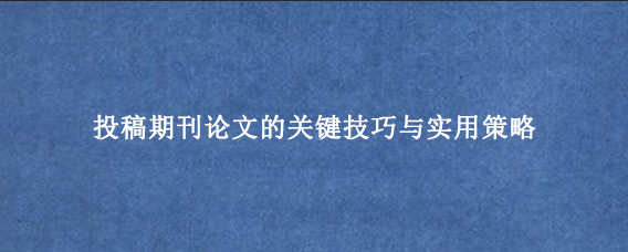 投稿期刊论文的关键技巧与实用策略