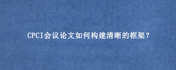 CPCI会议论文如何构建清晰的框架?