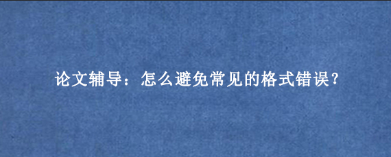 论文辅导:怎么避免常见的格式错误?