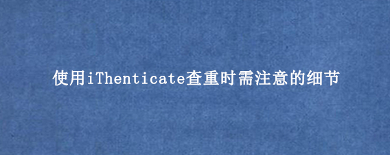 使用iThenticate查重时需注意的细节