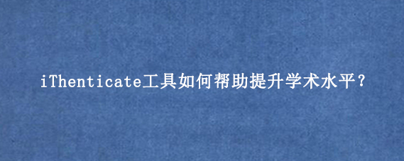 iThenticate工具如何帮助提升学术水平？