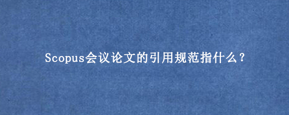 Scopus会议论文的引用规范指什么？