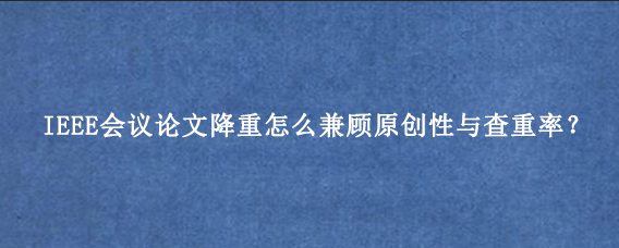 IEEE会议论文降重怎么兼顾原创性与查重率?