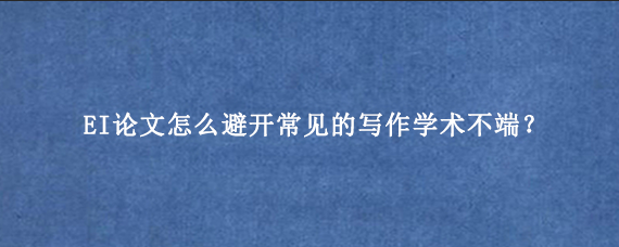 EI论文怎么避开常见的写作学术不端？