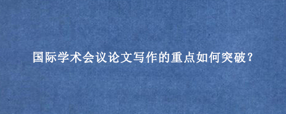 国际学术会议论文写作的重点如何突破?