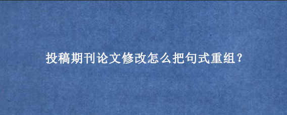 投稿期刊论文修改怎么把句式重组？