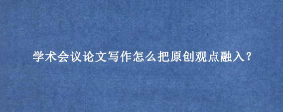 学术会议论文写作怎么把原创观点融入？