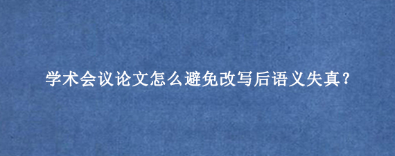学术会议论文怎么避免改写后语义失真？