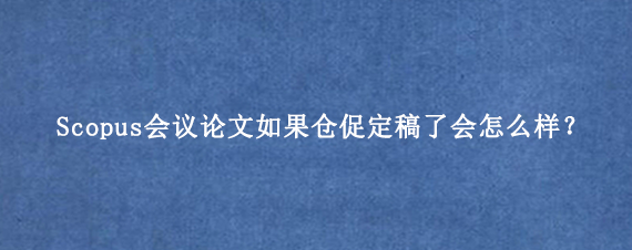 Scopus会议论文如果仓促定稿了会怎么样？