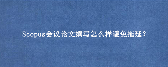 Scopus会议论文撰写怎么样避免拖延？