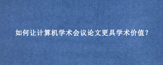 如何让计算机学术会议论文更具学术价值?