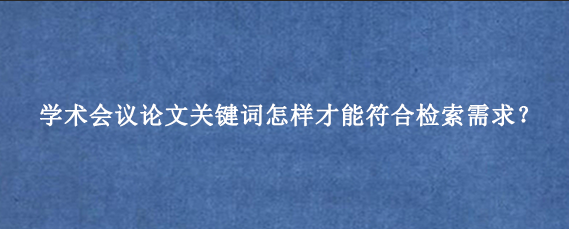 学术会议论文关键词怎样才能符合检索需求?