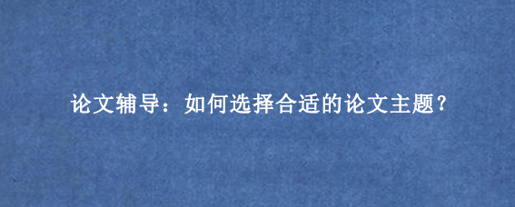 论文辅导：如何选择合适的论文主题？