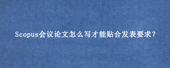 Scopus会议论文怎么写才能贴合发表要求？