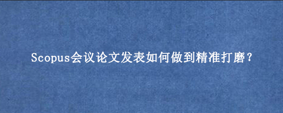 Scopus会议论文发表如何做到精准打磨？