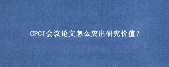 CPCI会议论文怎么突出研究价值？