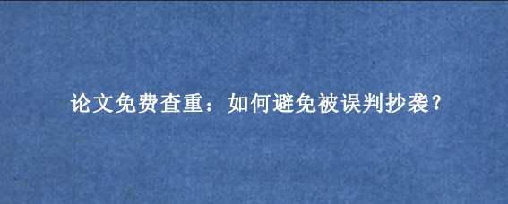 论文免费查重：如何避免被误判抄袭？