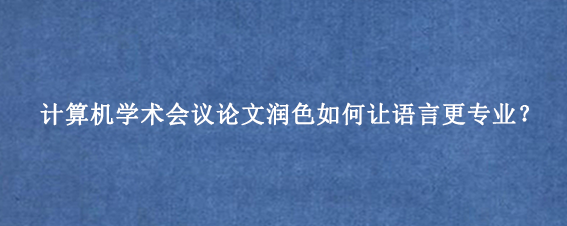 计算机学术会议论文润色如何让语言更专业？