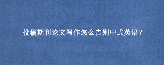 投稿期刊论文写作怎么告别中式英语?