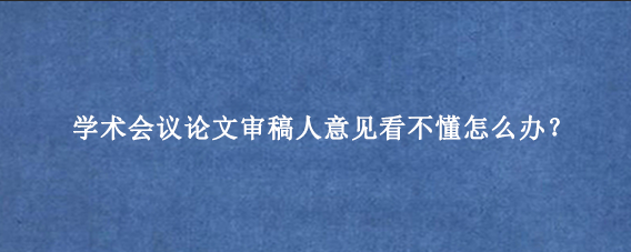 学术会议论文审稿人意见看不懂怎么办？