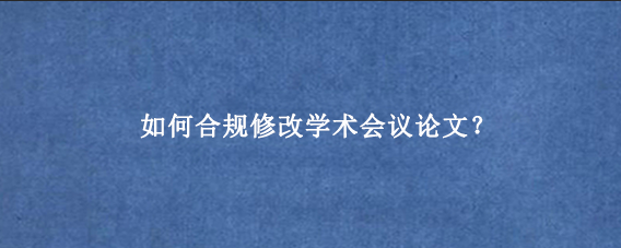 如何合规修改学术会议论文?