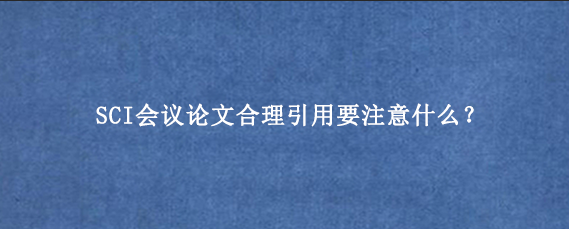 SCI会议论文合理引用要注意什么?