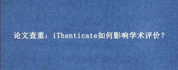 论文查重:iThenticate如何影响学术评价?