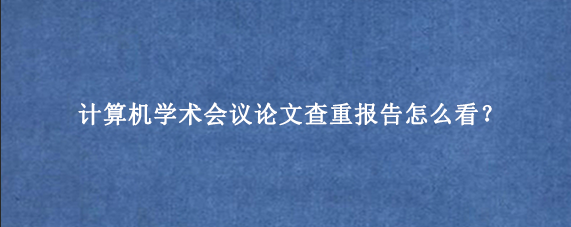 计算机学术会议论文查重报告怎么看?