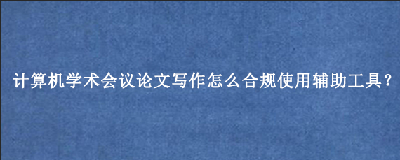 计算机学术会议论文写作怎么合规使用辅助工具?