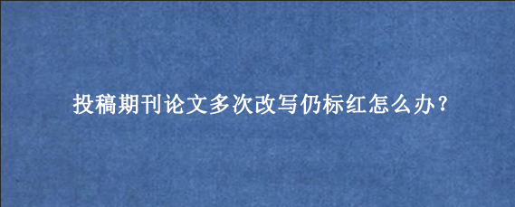 投稿期刊论文多次改写仍标红怎么办?